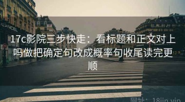 17c影院三步快走：看标题和正文对上吗做把确定句改成概率句收尾读完更顺
