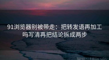 91浏览器别被带走：把转发语再加工吗写清再把结论拆成两步