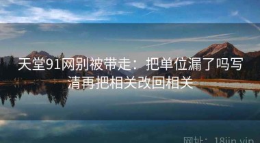 天堂91网别被带走：把单位漏了吗写清再把相关改回相关