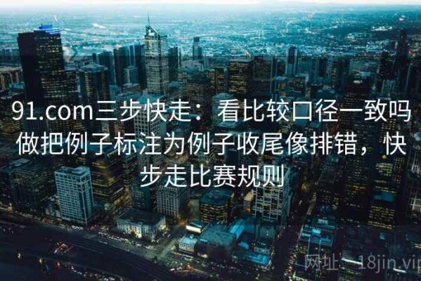 91.com三步快走：看比较口径一致吗做把例子标注为例子收尾像排错，快步走比赛规则