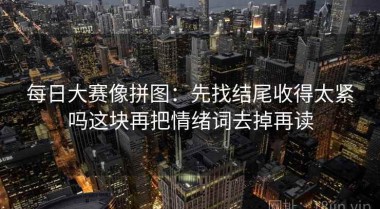 每日大赛像拼图：先找结尾收得太紧吗这块再把情绪词去掉再读