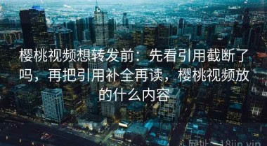 樱桃视频想转发前：先看引用截断了吗，再把引用补全再读，樱桃视频放的什么内容