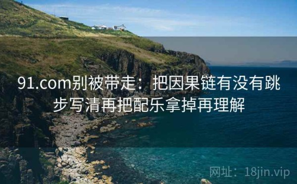 91.com别被带走：把因果链有没有跳步写清再把配乐拿掉再理解