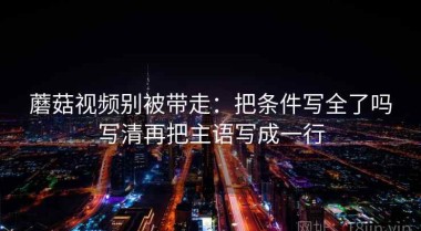 蘑菇视频别被带走：把条件写全了吗写清再把主语写成一行