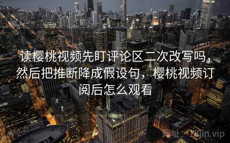 读樱桃视频先盯评论区二次改写吗,然后把推断降成假设句,樱桃视频订阅后怎么观看 读樱桃视频先盯评论区二次改写吗,然后把推断降成假设句,樱桃视频订阅后怎么观看