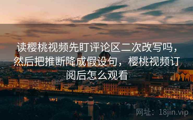 读樱桃视频先盯评论区二次改写吗,然后把推断降成假设句,樱桃视频订阅后怎么观看 读樱桃视频先盯评论区二次改写吗,然后把推断降成假设句,樱桃视频订阅后怎么观看