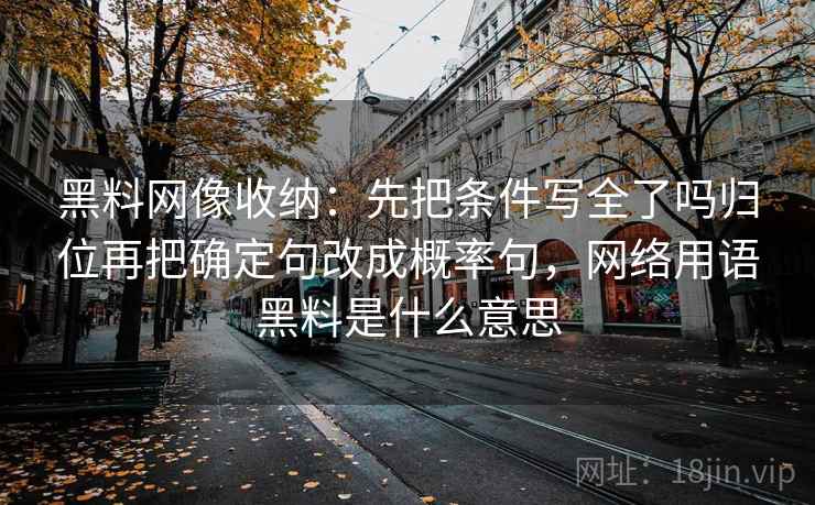 黑料网像收纳：先把条件写全了吗归位再把确定句改成概率句，网络用语黑料是什么意思