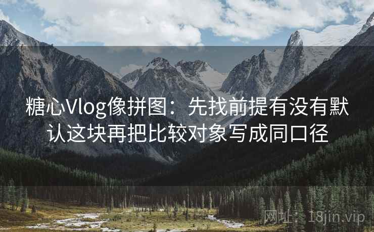 糖心Vlog像拼图：先找前提有没有默认这块再把比较对象写成同口径