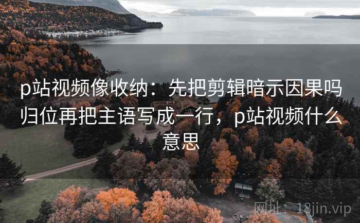 p站视频像收纳：先把剪辑暗示因果吗归位再把主语写成一行，p站视频什么意思
