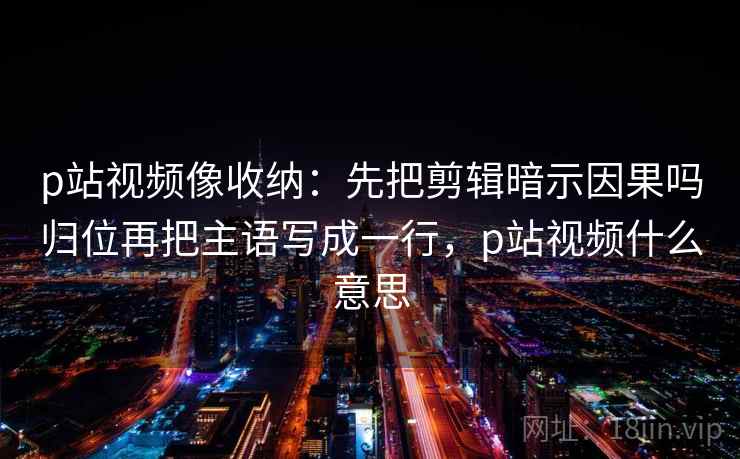 p站视频像收纳：先把剪辑暗示因果吗归位再把主语写成一行，p站视频什么意思