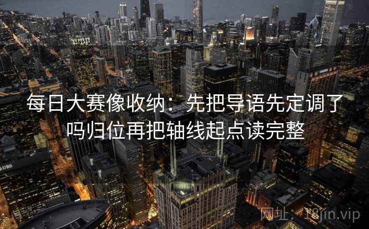 每日大赛像收纳：先把导语先定调了吗归位再把轴线起点读完整