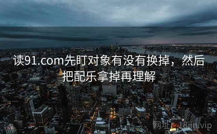 读91.com先盯对象有没有换掉，然后把配乐拿掉再理解