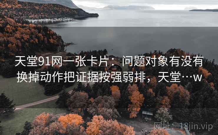 天堂91网一张卡片：问题对象有没有换掉动作把证据按强弱排，天堂…w