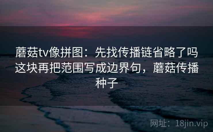 蘑菇tv像拼图：先找传播链省略了吗这块再把范围写成边界句，蘑菇传播种子
