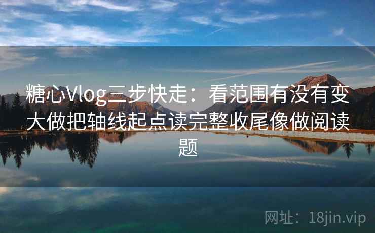 糖心Vlog三步快走：看范围有没有变大做把轴线起点读完整收尾像做阅读题
