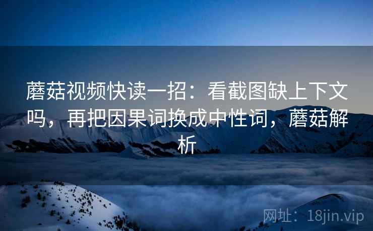 蘑菇视频快读一招：看截图缺上下文吗，再把因果词换成中性词，蘑菇解析