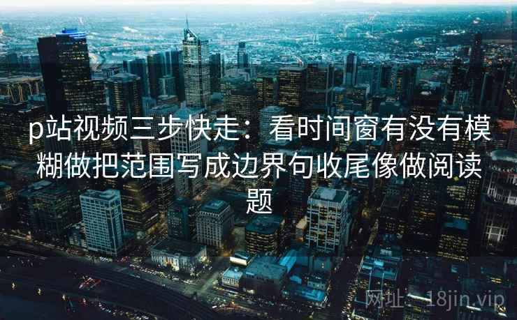 p站视频三步快走：看时间窗有没有模糊做把范围写成边界句收尾像做阅读题