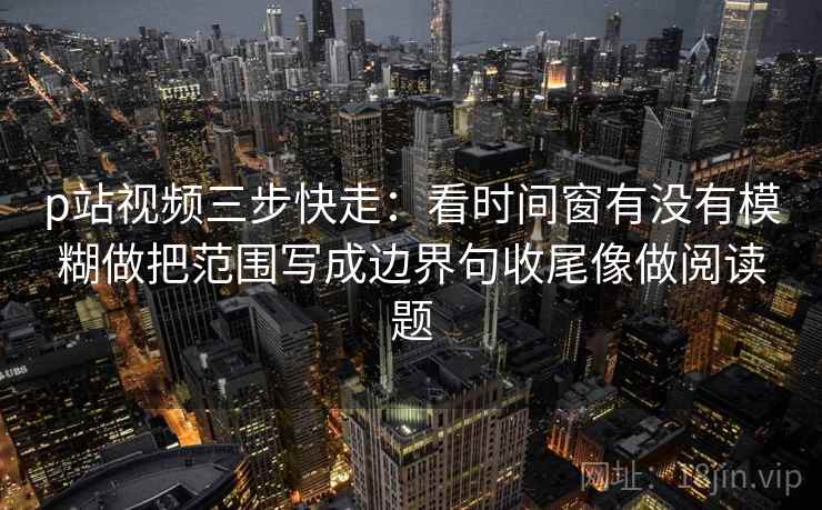 p站视频三步快走：看时间窗有没有模糊做把范围写成边界句收尾像做阅读题