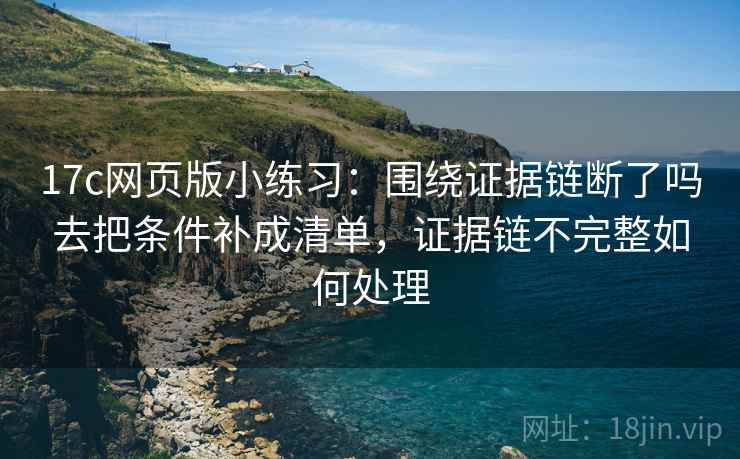 17c网页版小练习:围绕证据链断了吗去把条件补成清单,证据链不完整如何处理 17c网页版小练习:围绕证据链断了吗去把条件补成清单,证据链不完整如何处理