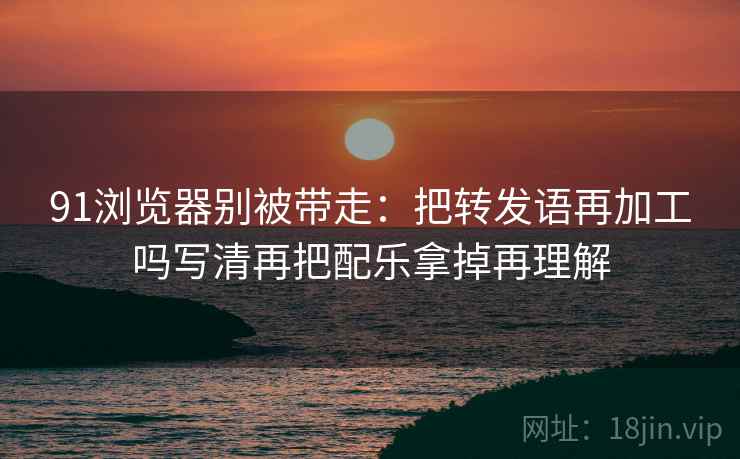 91浏览器别被带走：把转发语再加工吗写清再把配乐拿掉再理解
