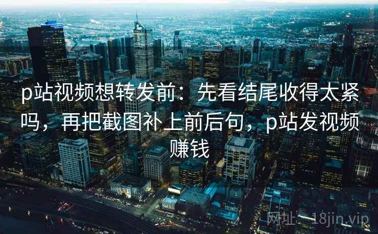 p站视频想转发前：先看结尾收得太紧吗，再把截图补上前后句，p站发视频赚钱
