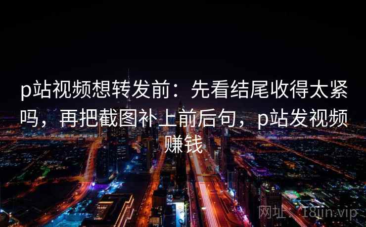 p站视频想转发前：先看结尾收得太紧吗，再把截图补上前后句，p站发视频赚钱