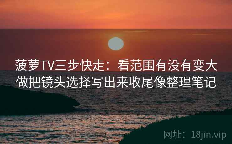 菠萝TV三步快走：看范围有没有变大做把镜头选择写出来收尾像整理笔记