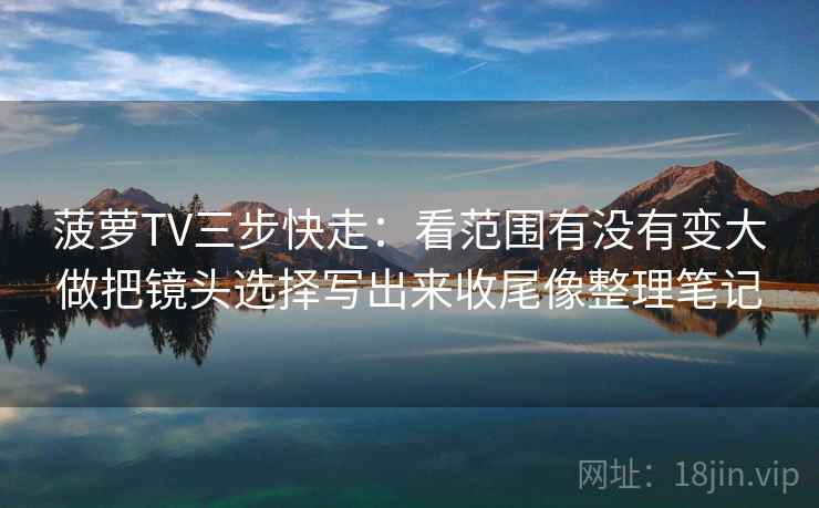 菠萝TV三步快走：看范围有没有变大做把镜头选择写出来收尾像整理笔记