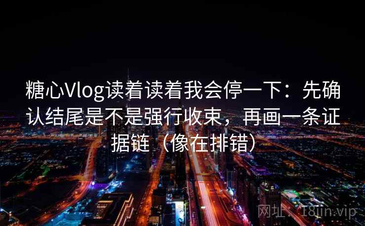 糖心Vlog读着读着我会停一下：先确认结尾是不是强行收束，再画一条证据链（像在排错）