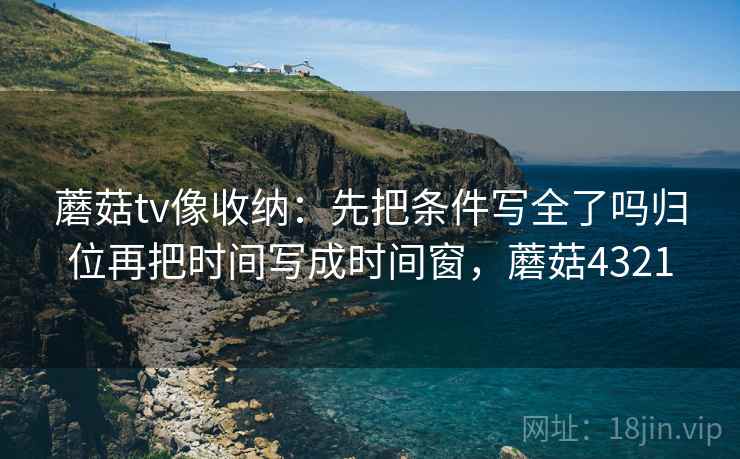 蘑菇tv像收纳：先把条件写全了吗归位再把时间写成时间窗，蘑菇4321