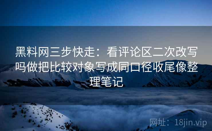 黑料网三步快走：看评论区二次改写吗做把比较对象写成同口径收尾像整理笔记