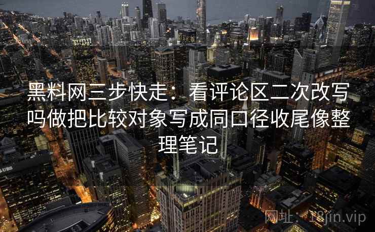 黑料网三步快走：看评论区二次改写吗做把比较对象写成同口径收尾像整理笔记