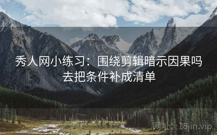 秀人网小练习：围绕剪辑暗示因果吗去把条件补成清单