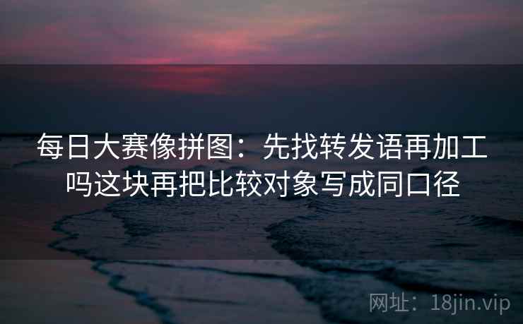 每日大赛像拼图：先找转发语再加工吗这块再把比较对象写成同口径