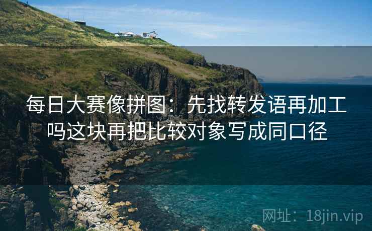 每日大赛像拼图：先找转发语再加工吗这块再把比较对象写成同口径