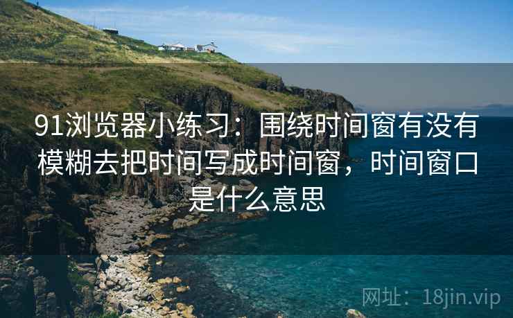 91浏览器小练习：围绕时间窗有没有模糊去把时间写成时间窗，时间窗口是什么意思