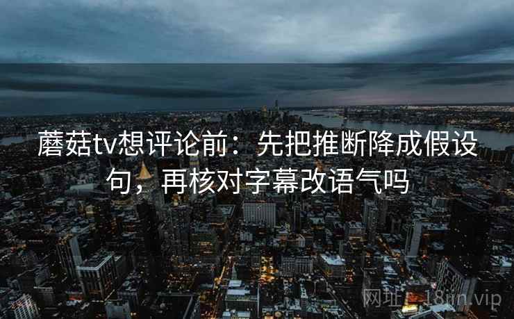 蘑菇tv想评论前：先把推断降成假设句，再核对字幕改语气吗