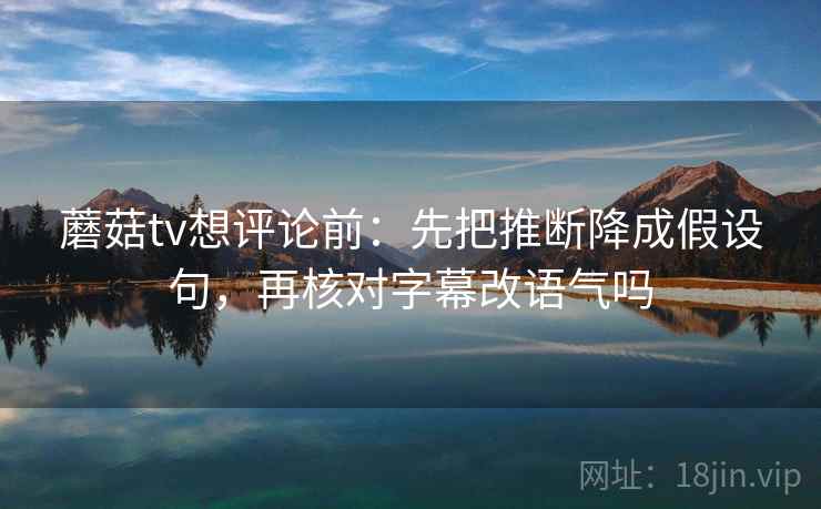 蘑菇tv想评论前：先把推断降成假设句，再核对字幕改语气吗
