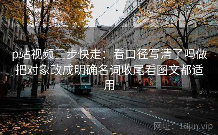 p站视频三步快走：看口径写清了吗做把对象改成明确名词收尾看图文都适用