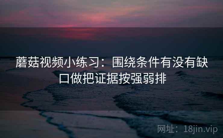 蘑菇视频小练习：围绕条件有没有缺口做把证据按强弱排